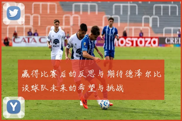 赢得比赛后的反思与期待德泽尔比谈球队未来的希望与挑战