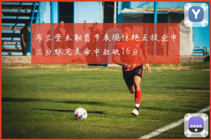 布兰登米勒首节表现惊艳五投全中三分球完美命中狂砍16分