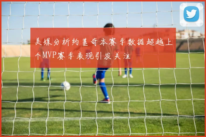 美媒分析约基奇本赛季数据超越上个MVP赛季表现引发关注