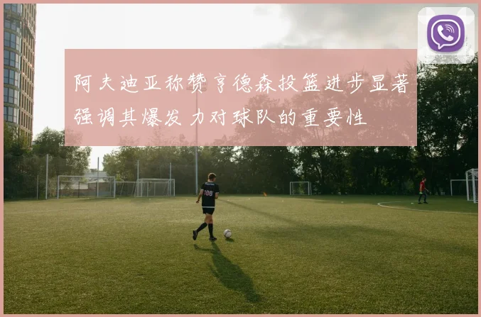阿夫迪亚称赞亨德森投篮进步显著强调其爆发力对球队的重要性
