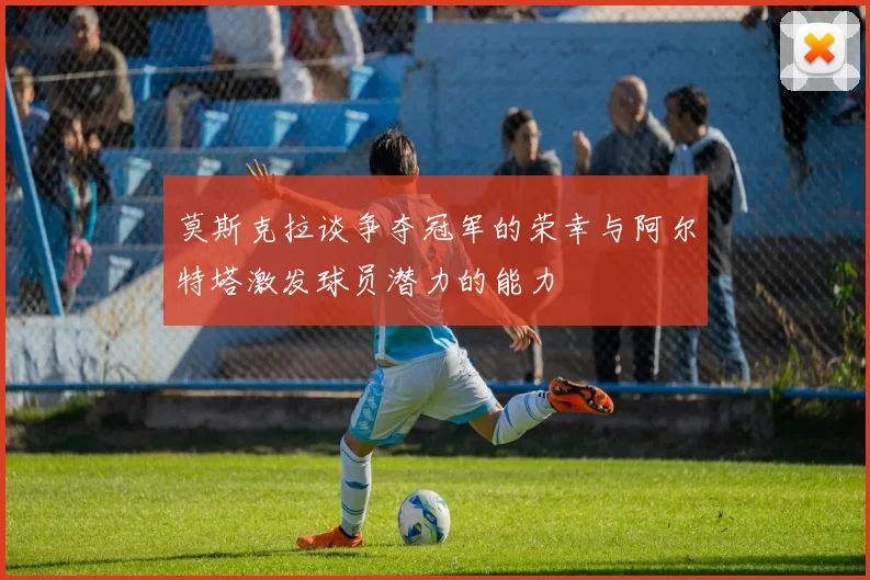 莫斯克拉谈争夺冠军的荣幸与阿尔特塔激发球员潜力的能力