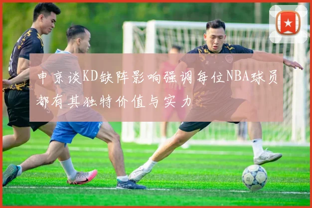 申京谈KD缺阵影响强调每位NBA球员都有其独特价值与实力