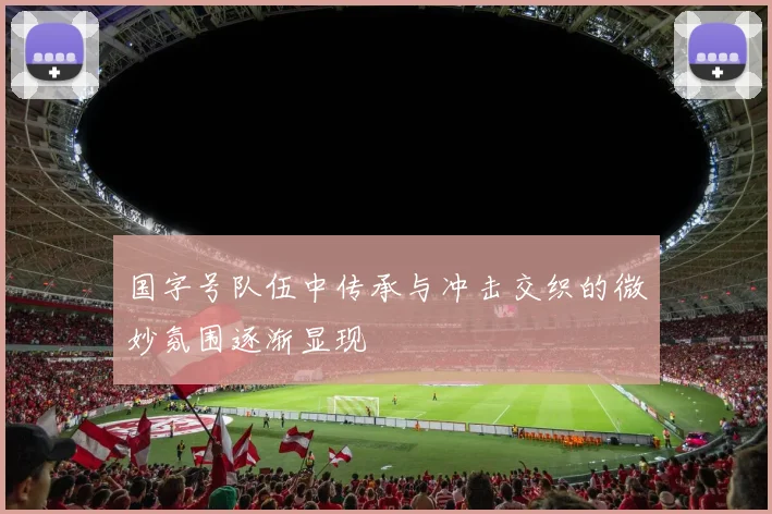 国字号队伍中传承与冲击交织的微妙氛围逐渐显现