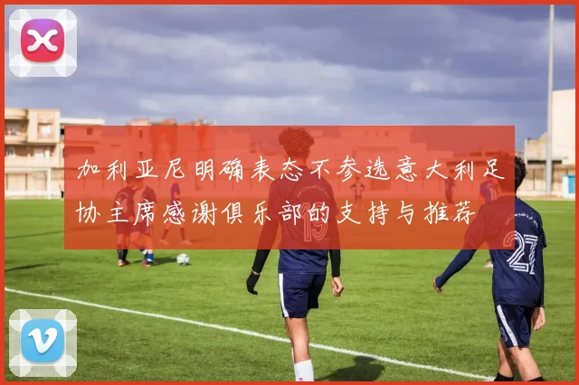 加利亚尼明确表态不参选意大利足协主席感谢俱乐部的支持与推荐