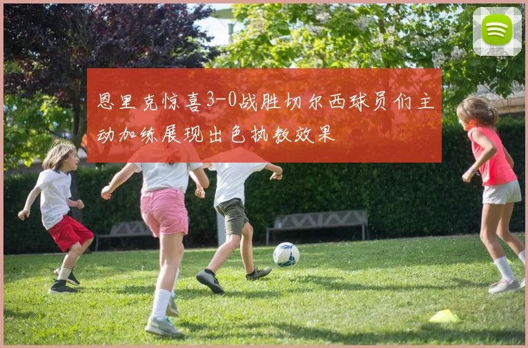 恩里克惊喜3-0战胜切尔西球员们主动加练展现出色执教效果